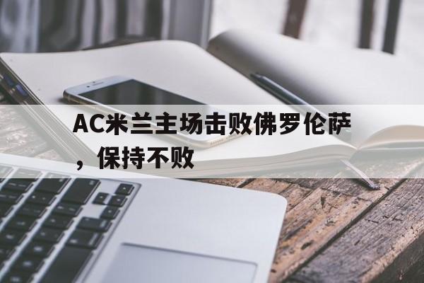 九游体育官网入口-关于AC米兰主场击败佛罗伦萨，保持不败的信息